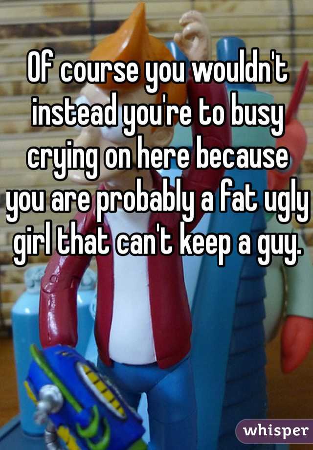 Of course you wouldn't instead you're to busy crying on here because you are probably a fat ugly girl that can't keep a guy. 