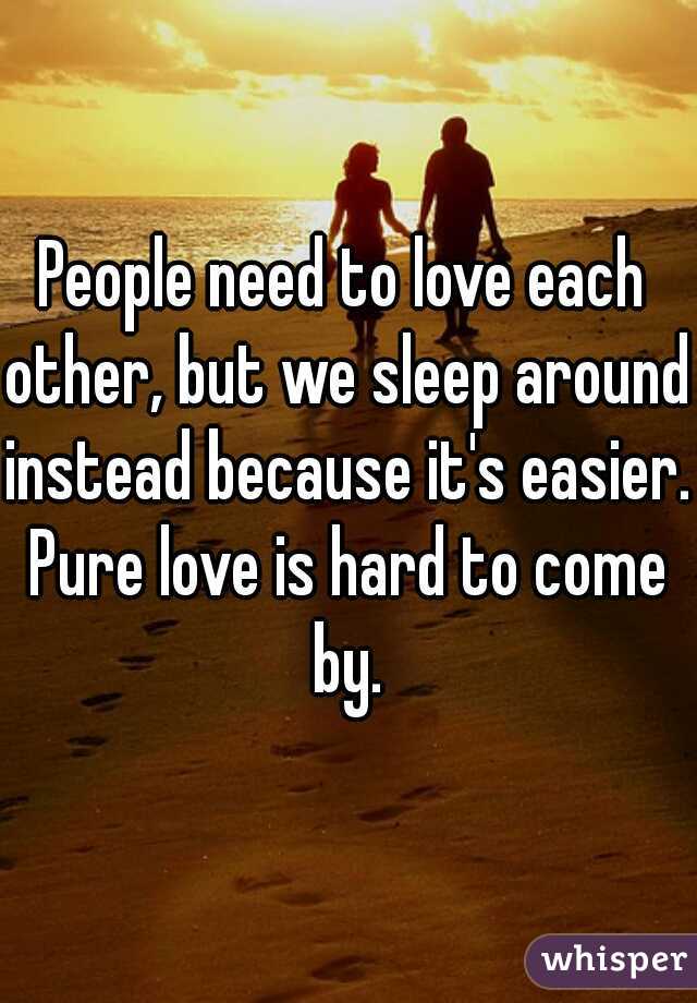 People need to love each other, but we sleep around instead because it's easier. Pure love is hard to come by.