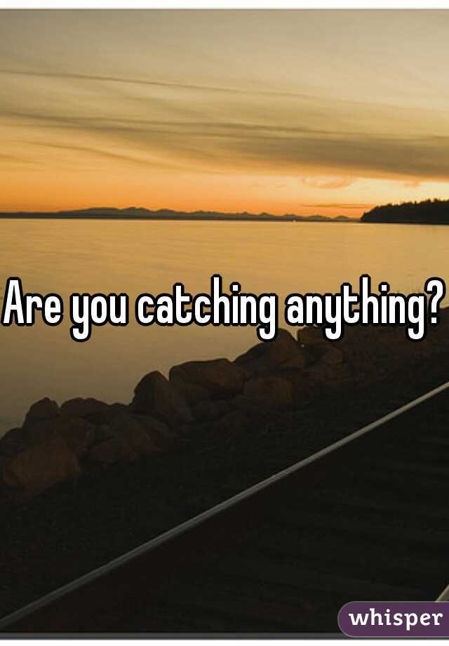 Are you catching anything?