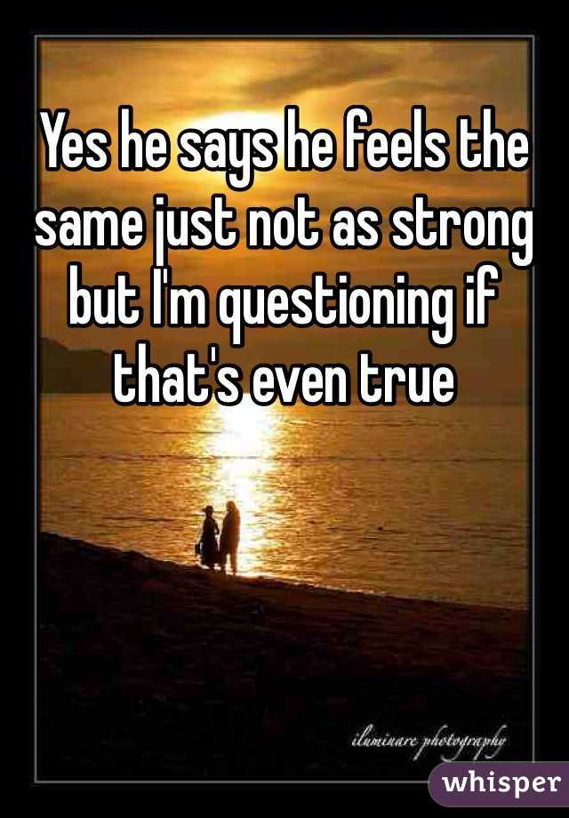 Yes he says he feels the same just not as strong but I'm questioning if that's even true