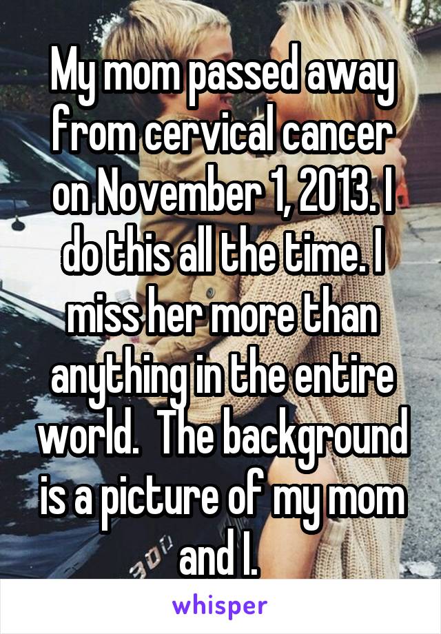 My mom passed away from cervical cancer on November 1, 2013. I do this all the time. I miss her more than anything in the entire world.  The background is a picture of my mom and I. 