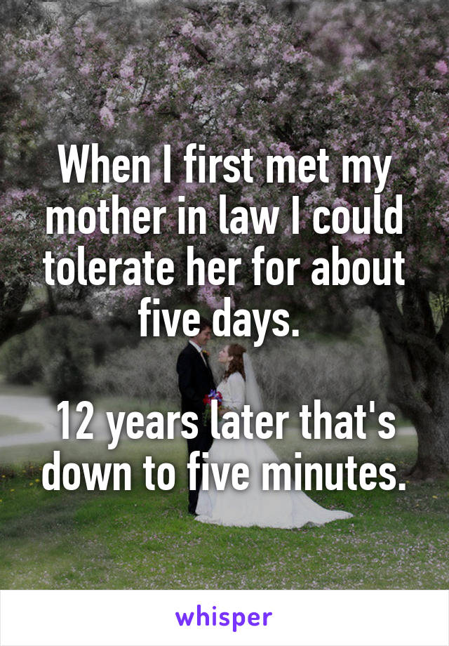 When I first met my mother in law I could tolerate her for about five days. 

12 years later that's down to five minutes.