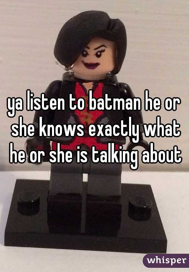 ya listen to batman he or she knows exactly what he or she is talking about