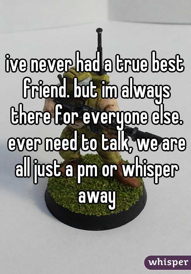 ive never had a true best friend. but im always there for everyone else. ever need to talk, we are all just a pm or whisper away