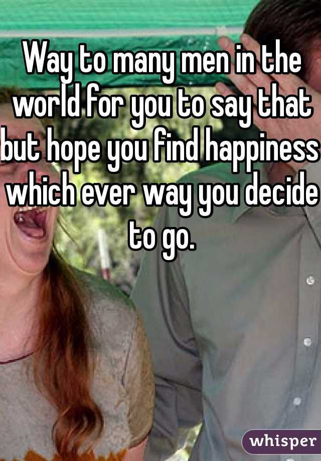 Way to many men in the world for you to say that but hope you find happiness which ever way you decide to go.