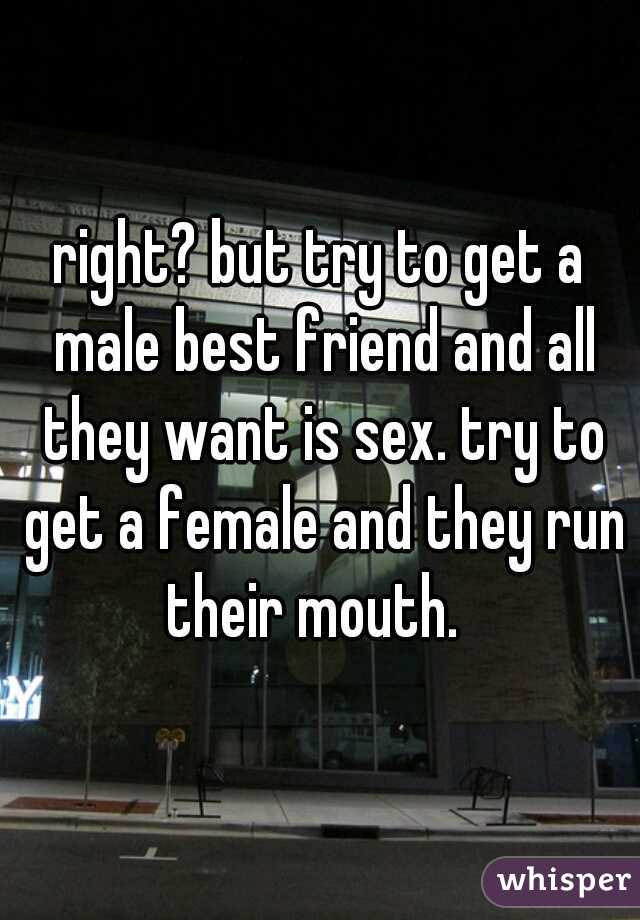 right? but try to get a male best friend and all they want is sex. try to get a female and they run their mouth.  