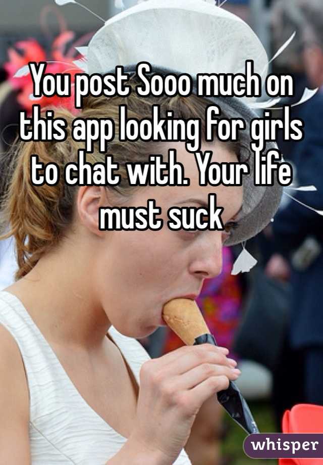 You post Sooo much on this app looking for girls to chat with. Your life must suck
