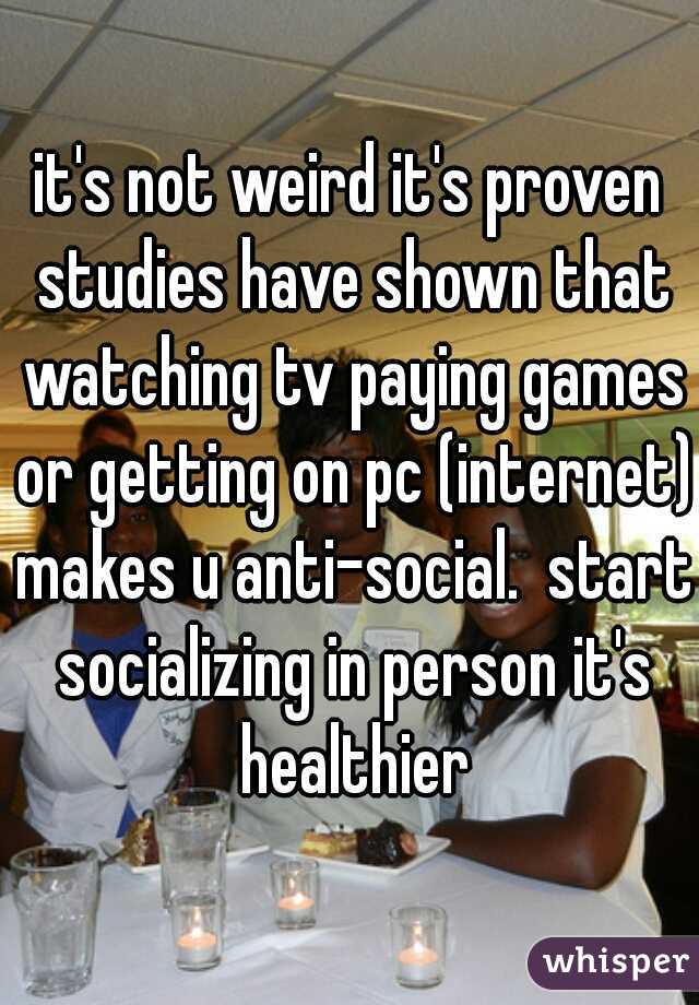 it's not weird it's proven studies have shown that watching tv paying games or getting on pc (internet) makes u anti-social.  start socializing in person it's healthier