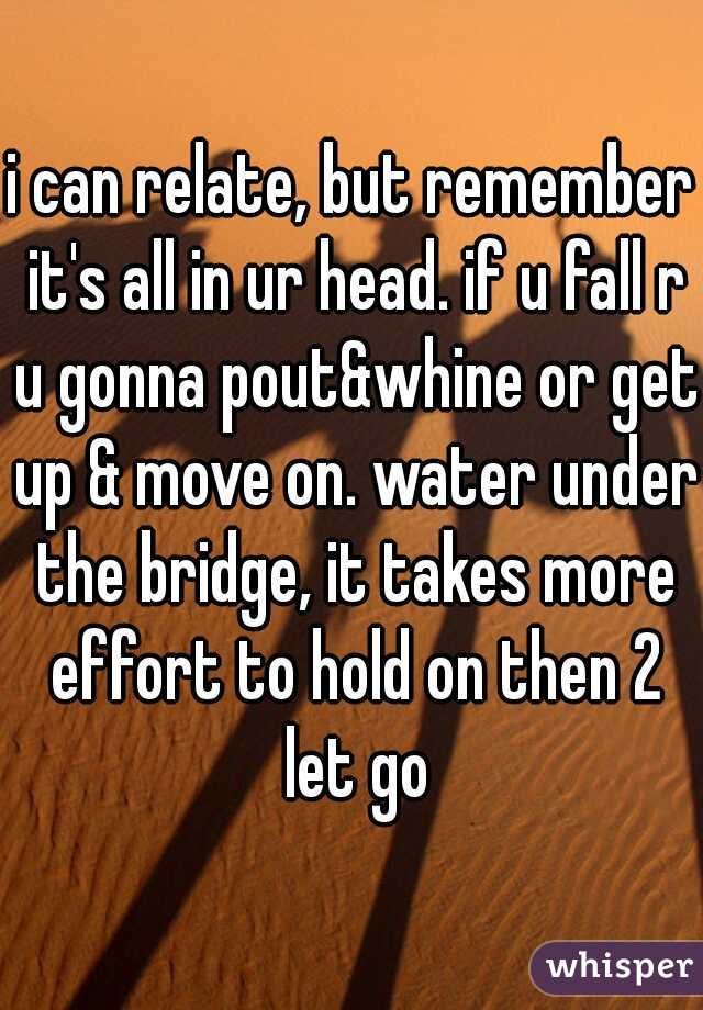 i can relate, but remember it's all in ur head. if u fall r u gonna pout&whine or get up & move on. water under the bridge, it takes more effort to hold on then 2 let go