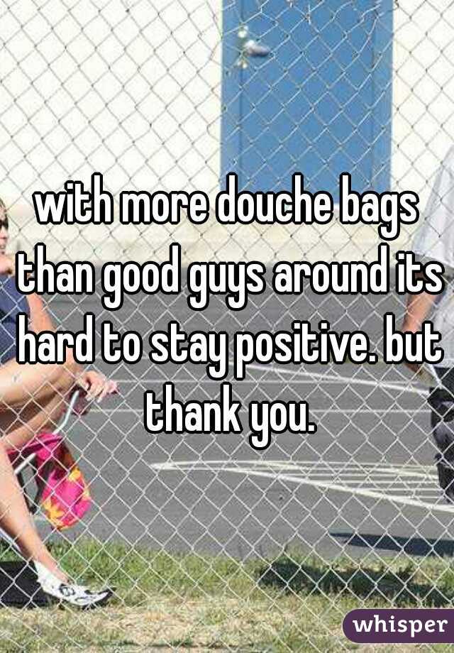 with more douche bags than good guys around its hard to stay positive. but thank you.