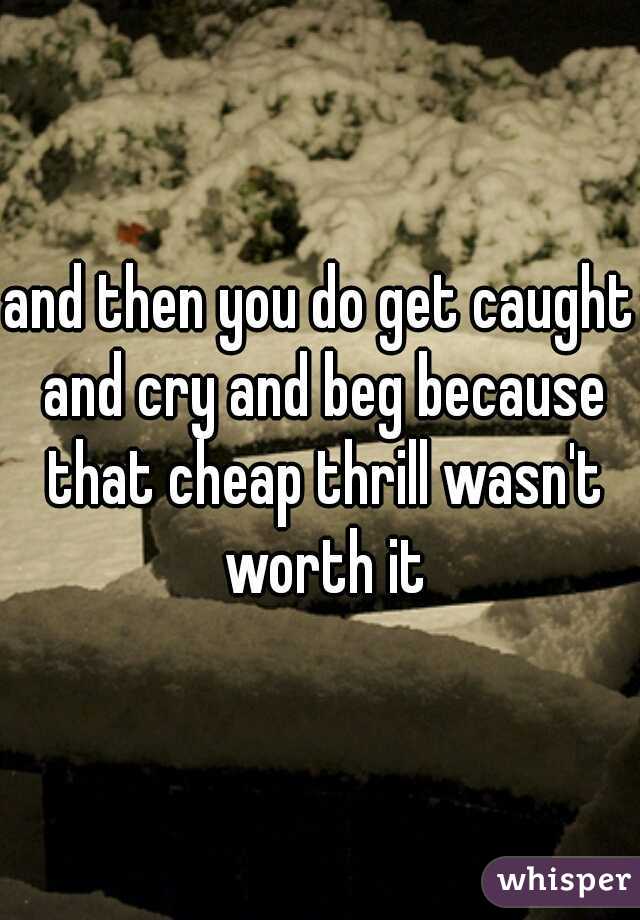 and then you do get caught and cry and beg because that cheap thrill wasn't worth it