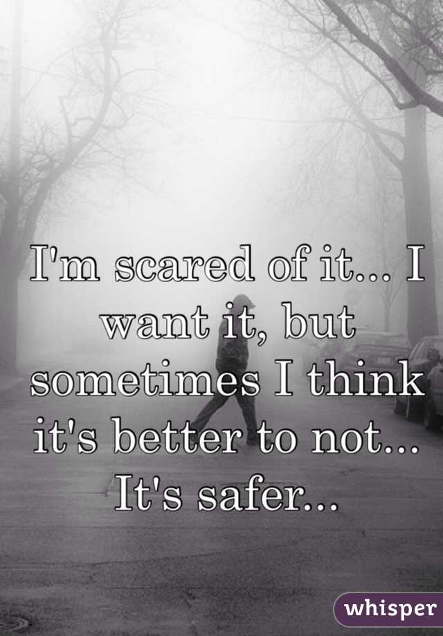 I'm scared of it... I want it, but sometimes I think it's better to not... It's safer...