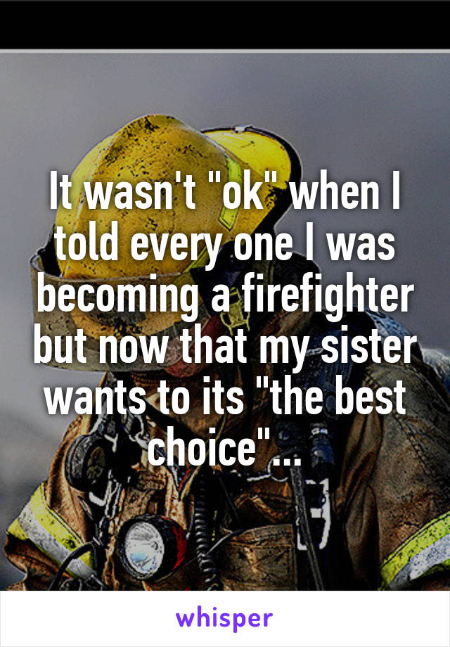 It wasn't "ok" when I told every one I was becoming a firefighter but now that my sister wants to its "the best choice"...