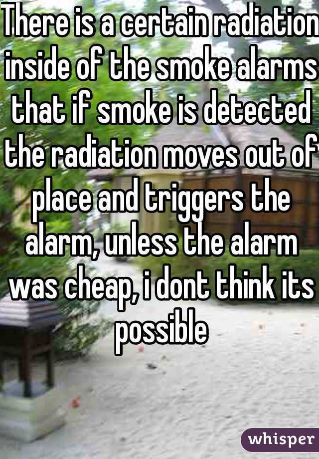 There is a certain radiation inside of the smoke alarms that if smoke is detected the radiation moves out of place and triggers the alarm, unless the alarm was cheap, i dont think its possible