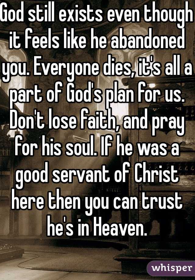 God still exists even though it feels like he abandoned you. Everyone dies, it's all a part of God's plan for us. Don't lose faith, and pray for his soul. If he was a good servant of Christ here then you can trust he's in Heaven. 
