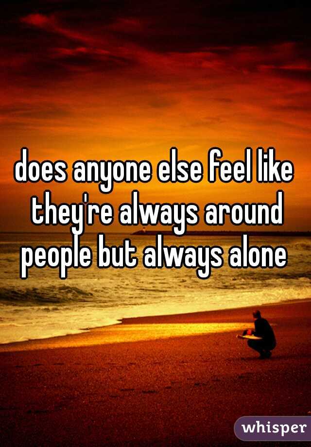 does anyone else feel like they're always around people but always alone 