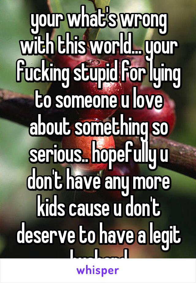 your what's wrong with this world... your fucking stupid for lying to someone u love about something so serious.. hopefully u don't have any more kids cause u don't deserve to have a legit husband