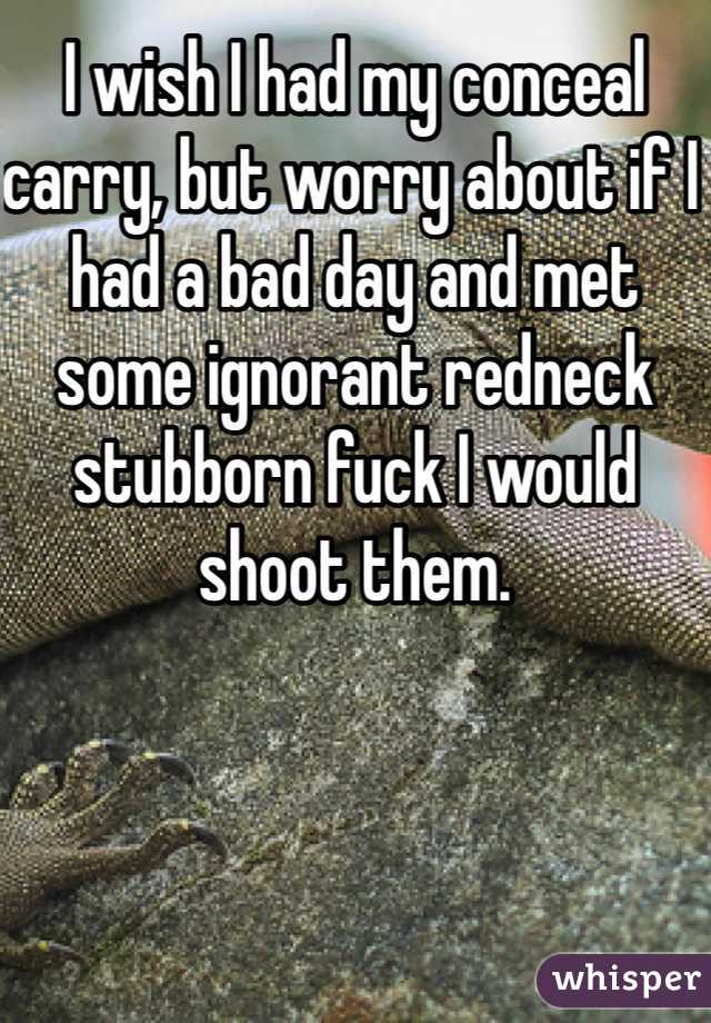 I wish I had my conceal carry, but worry about if I had a bad day and met some ignorant redneck stubborn fuck I would shoot them. 