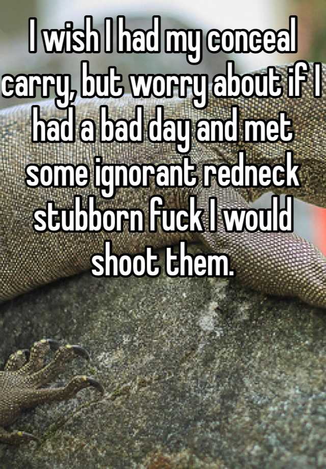 I wish I had my conceal carry, but worry about if I had a bad day and met some ignorant redneck stubborn fuck I would shoot them. 