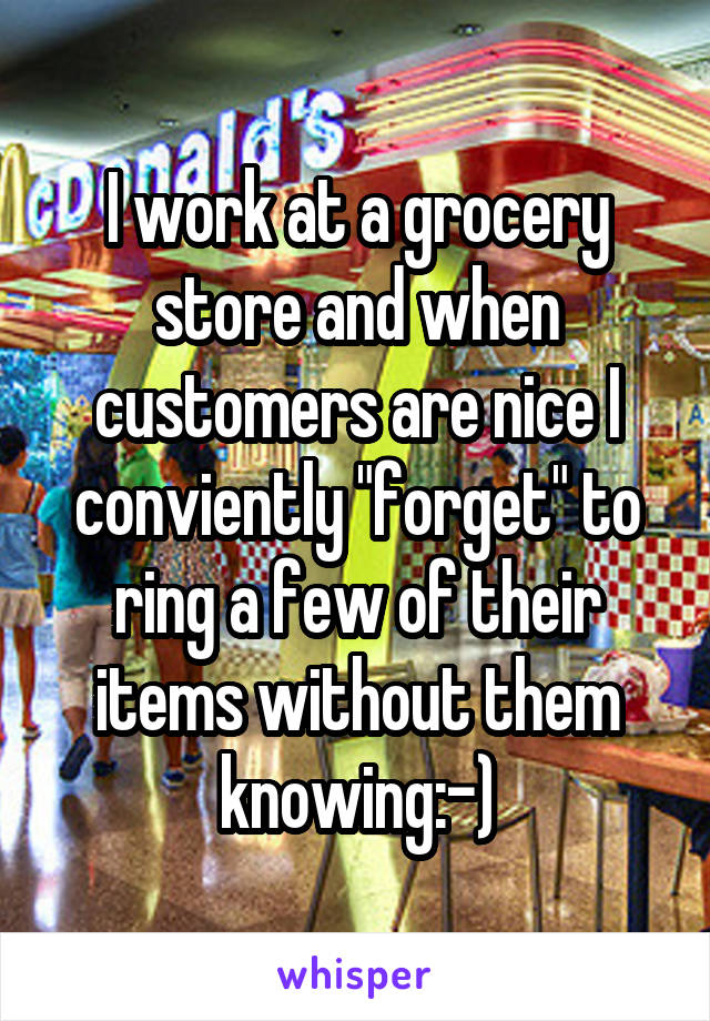 I work at a grocery store and when customers are nice I conviently "forget" to ring a few of their items without them knowing:-)