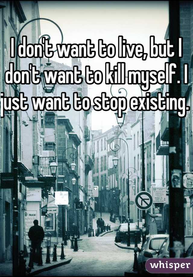 I don't want to live, but I don't want to kill myself. I just want to stop existing. 