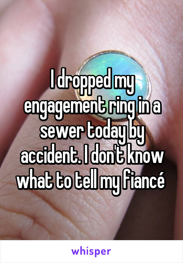 I dropped my engagement ring in a sewer today by accident. I don't know what to tell my fiancé 
