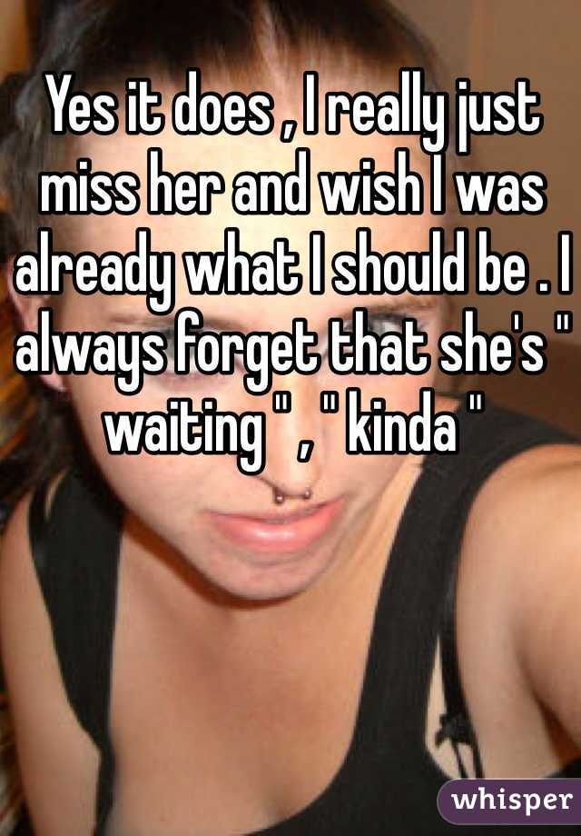 Yes it does , I really just miss her and wish I was already what I should be . I always forget that she's " waiting " , " kinda " 