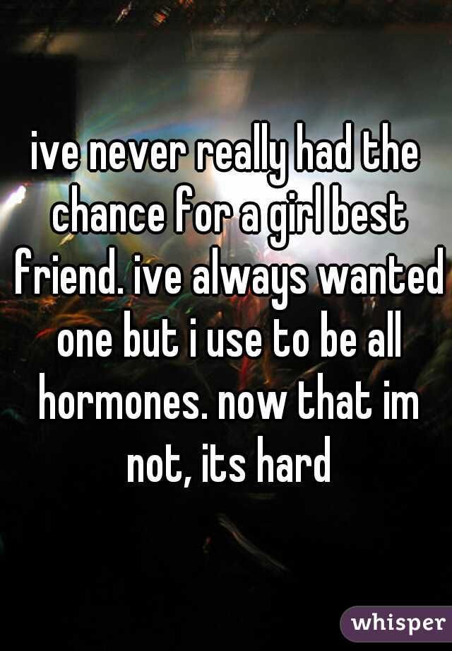 ive never really had the chance for a girl best friend. ive always wanted one but i use to be all hormones. now that im not, its hard