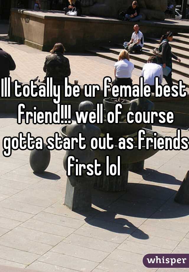 Ill totally be ur female best friend!!! well of course gotta start out as friends first lol 