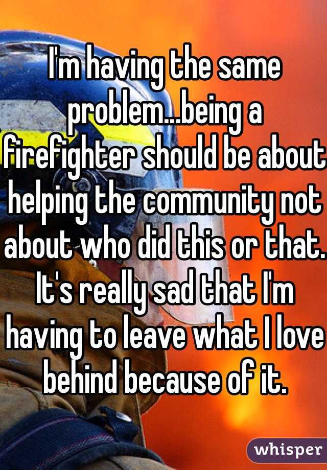I'm having the same problem...being a firefighter should be about helping the community not about who did this or that. It's really sad that I'm having to leave what I love behind because of it.