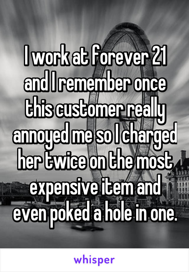 I work at forever 21 and I remember once this customer really annoyed me so I charged her twice on the most expensive item and even poked a hole in one.