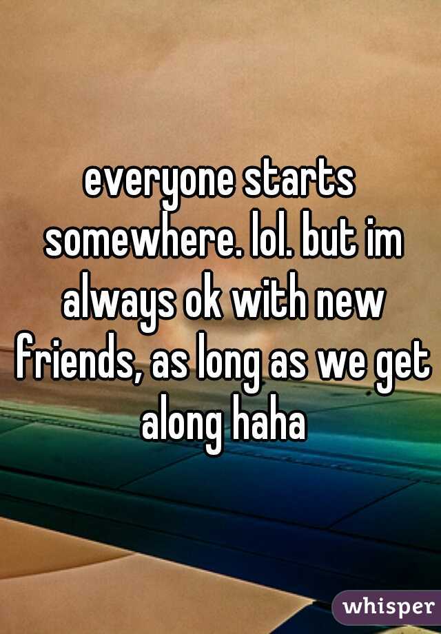 everyone starts somewhere. lol. but im always ok with new friends, as long as we get along haha