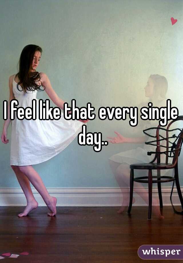 I feel like that every single day..