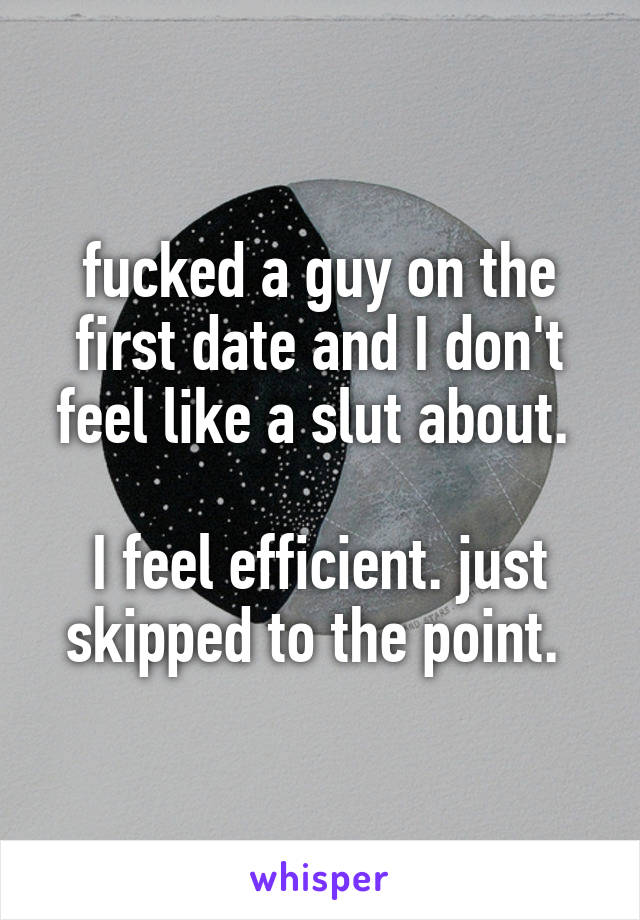 fucked a guy on the first date and I don't feel like a slut about. 

I feel efficient. just skipped to the point. 