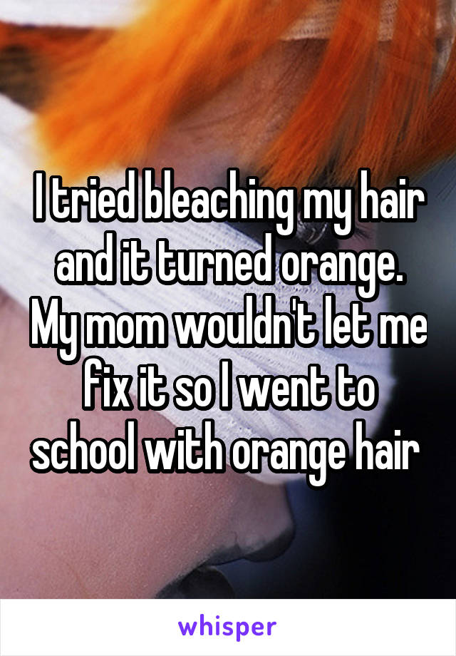 I tried bleaching my hair and it turned orange. My mom wouldn't let me fix it so I went to school with orange hair 