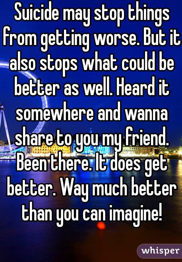 Suicide may stop things from getting worse. But it also stops what could be better as well. Heard it somewhere and wanna share to you my friend. Been there. It does get better. Way much better than you can imagine!