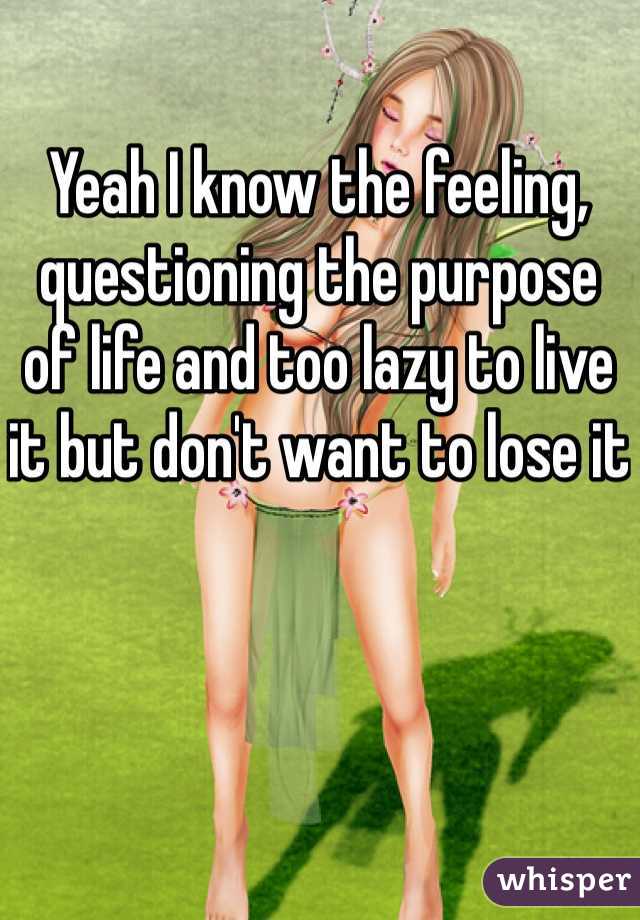 Yeah I know the feeling, questioning the purpose of life and too lazy to live it but don't want to lose it