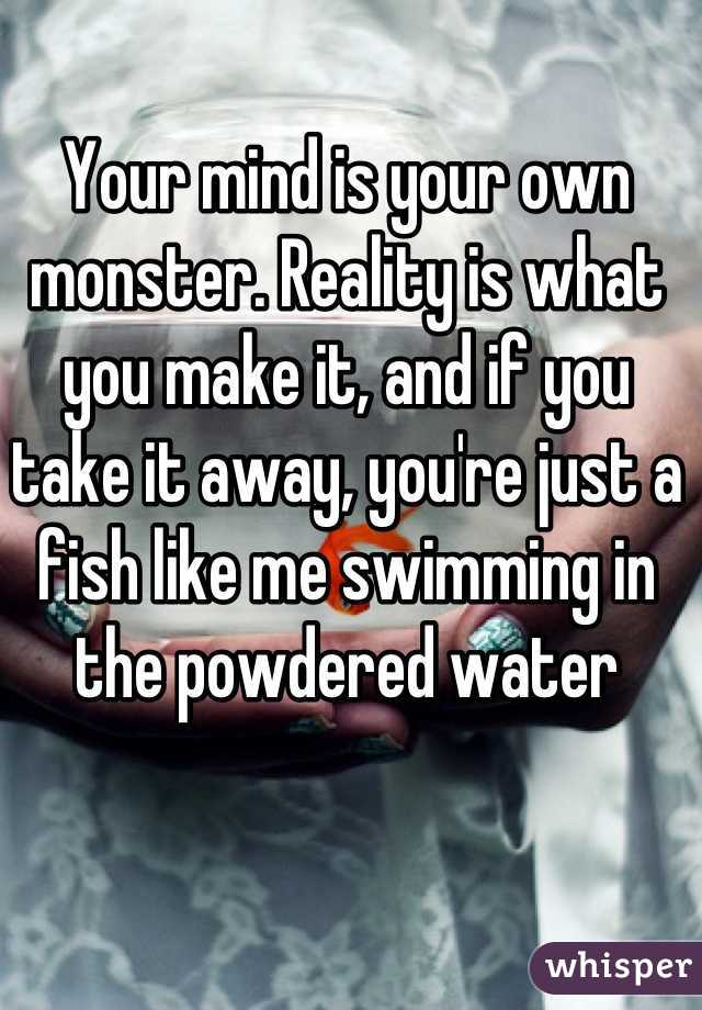 Your mind is your own monster. Reality is what you make it, and if you take it away, you're just a fish like me swimming in the powdered water