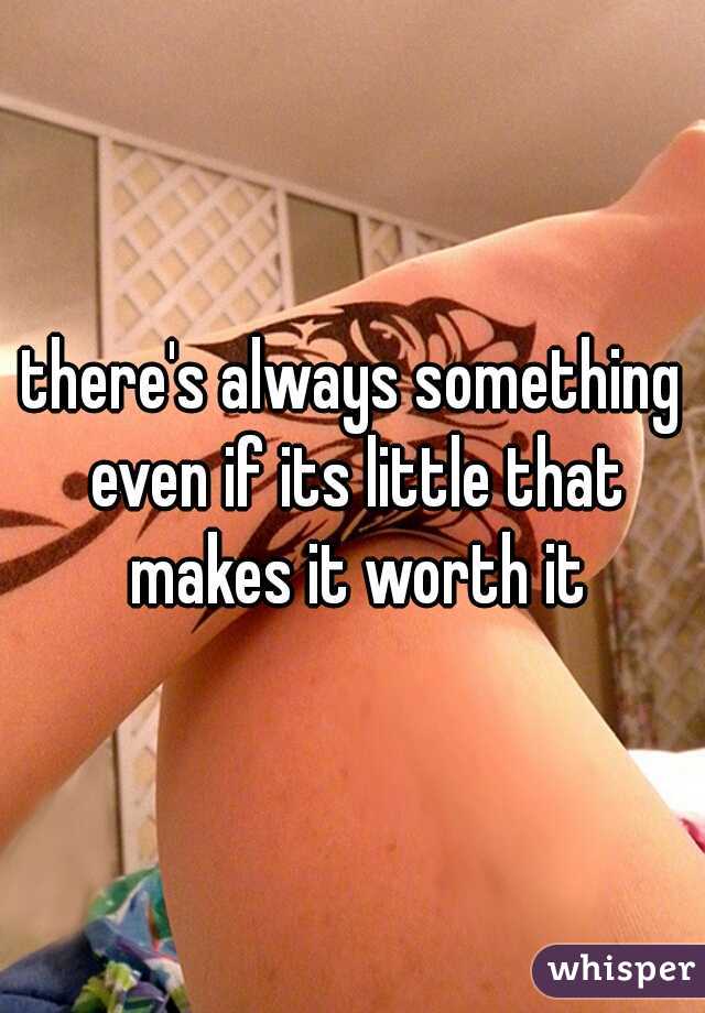 there's always something even if its little that makes it worth it