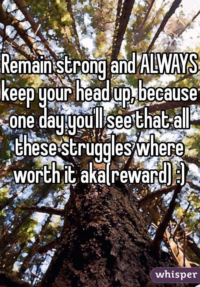Remain strong and ALWAYS keep your head up, because one day you'll see that all these struggles where worth it aka(reward) :)