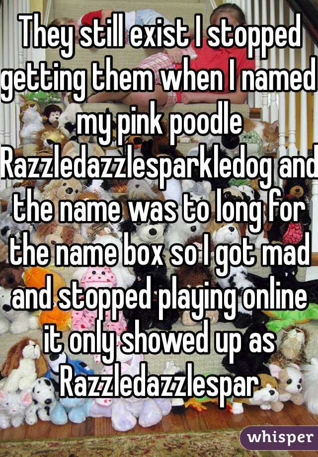 They still exist I stopped getting them when I named my pink poodle Razzledazzlesparkledog and the name was to long for the name box so I got mad and stopped playing online it only showed up as Razzledazzlespar