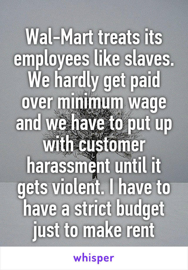 Wal-Mart treats its employees like slaves. We hardly get paid over minimum wage and we have to put up with customer harassment until it gets violent. I have to have a strict budget just to make rent