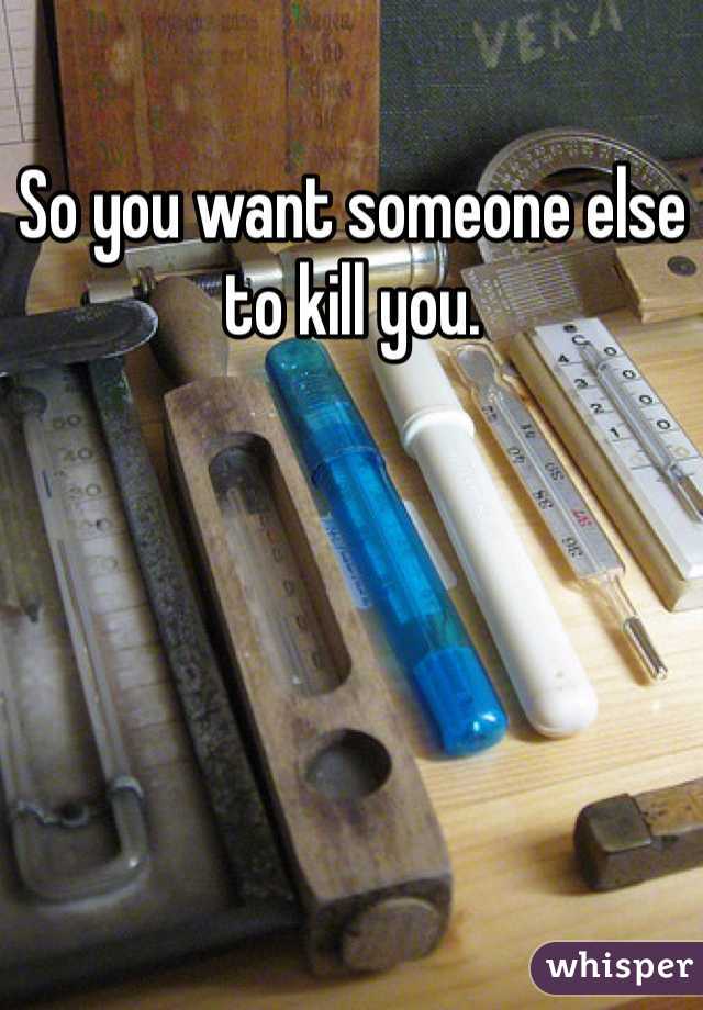 So you want someone else to kill you. 