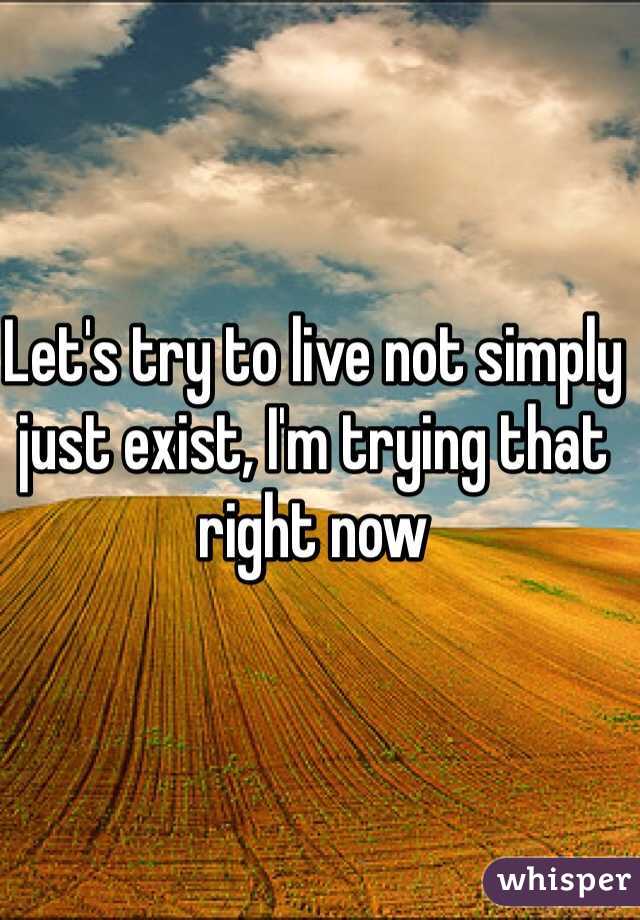 Let's try to live not simply just exist, I'm trying that right now