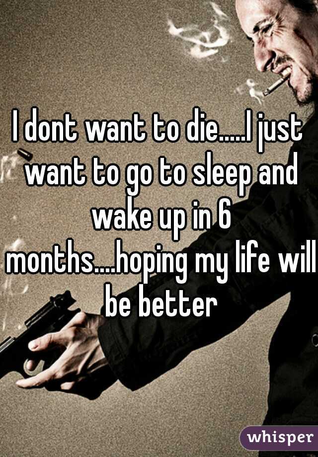 I dont want to die.....I just want to go to sleep and wake up in 6 months....hoping my life will be better