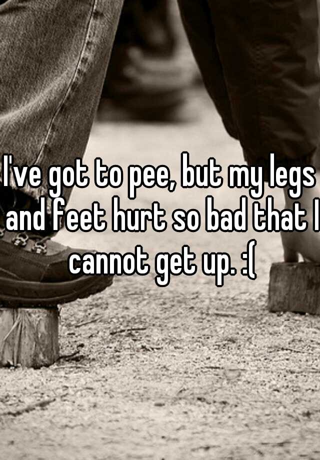 i-ve-got-to-pee-but-my-legs-and-feet-hurt-so-bad-that-i-cannot-get-up