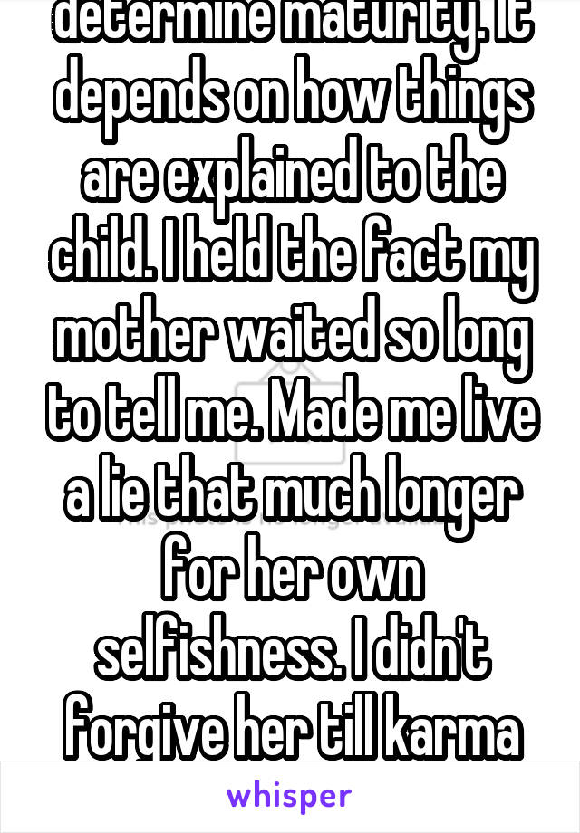 Age doesn't always determine maturity. It depends on how things are explained to the child. I held the fact my mother waited so long to tell me. Made me live a lie that much longer for her own selfishness. I didn't forgive her till karma got her a year or two ago. 