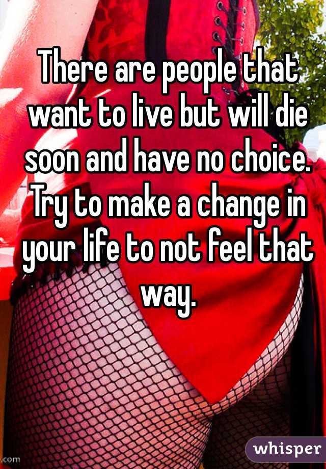 There are people that want to live but will die soon and have no choice. Try to make a change in your life to not feel that way. 