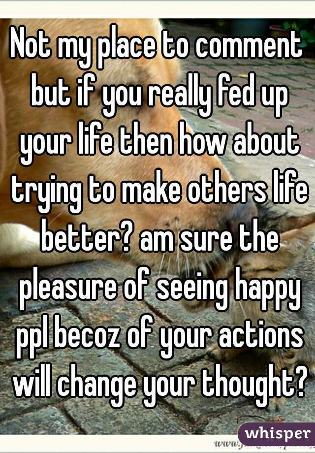 Not my place to comment but if you really fed up your life then how about trying to make others life better? am sure the pleasure of seeing happy ppl becoz of your actions will change your thought?