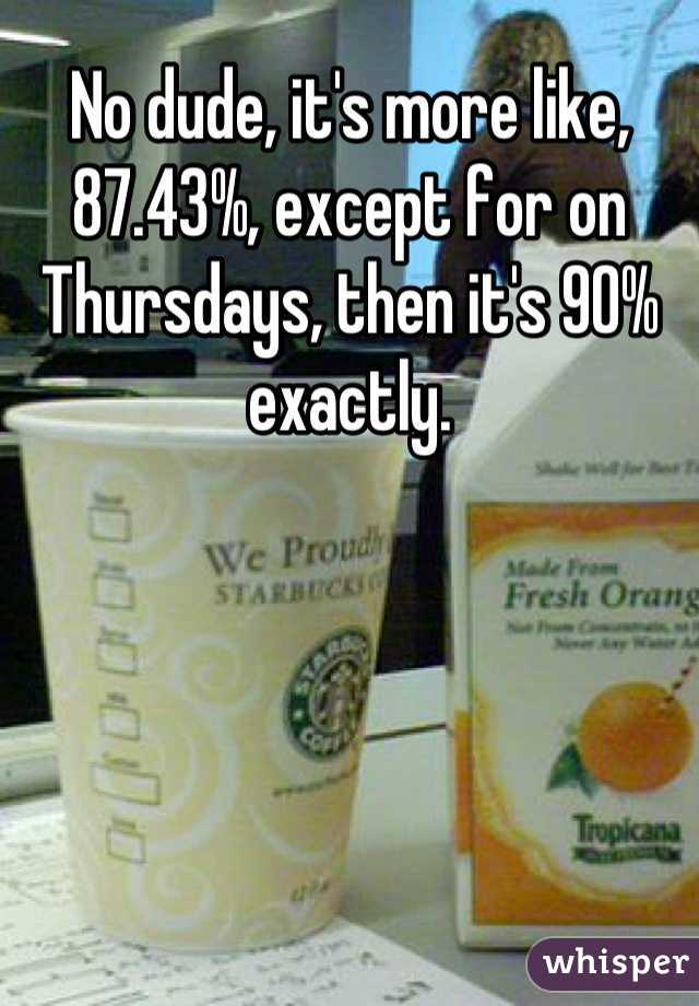 No dude, it's more like, 87.43%, except for on Thursdays, then it's 90% exactly.